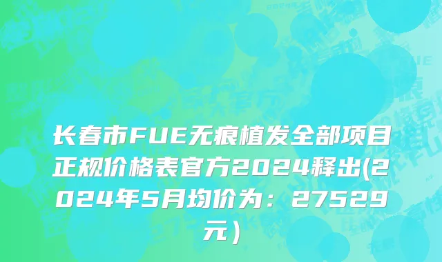 长春市FUE无痕植发全部项目正规价格表官方2024释出(2024年5月均价为：27529元）