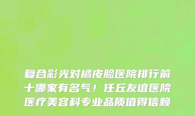 复合彩光对橘皮脸医院排行前十哪家有名气!任丘友谊医院医疗美容科专业品质值得信赖