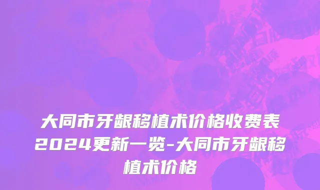 大同市牙龈移植术价格收费表2024更新一览-大同市牙龈移植术价格