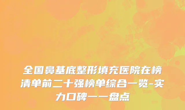 全国鼻基底整形填充医院在榜清单前二十强榜单综合一览-实力口碑一一盘点