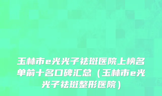 玉林市e光光子祛斑医院上榜名单前十名口碑汇总（玉林市e光光子祛斑整形医院）