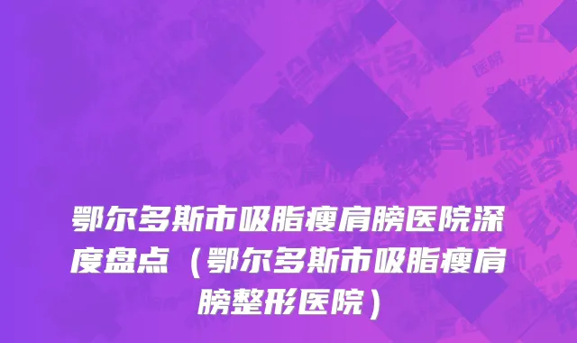 鄂尔多斯市吸脂瘦肩膀医院深度盘点（鄂尔多斯市吸脂瘦肩膀整形医院）