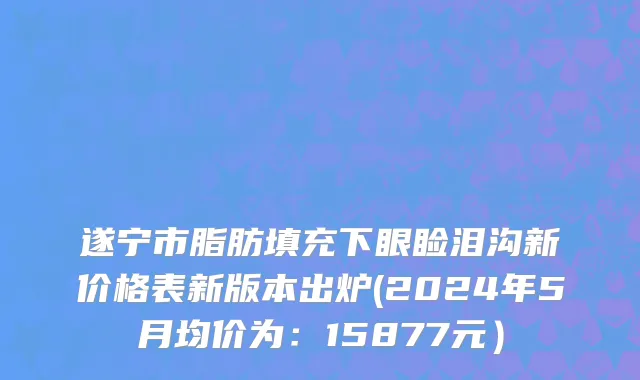 遂宁市脂肪填充下眼睑泪沟新价格表新版本出炉(2024年5月均价为：15877元）