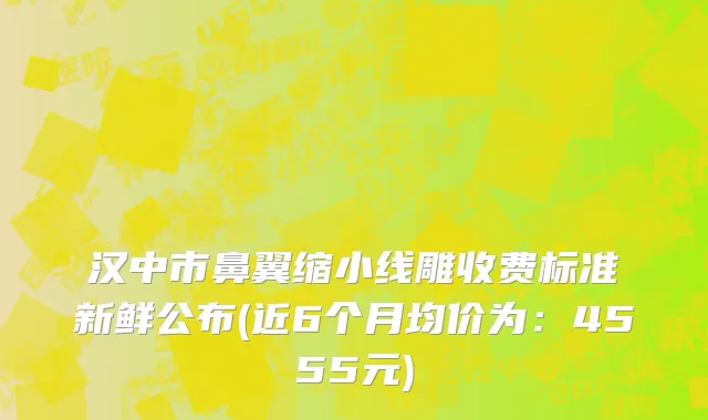 汉中市鼻翼缩小线雕收费标准新鲜公布(近6个月均价为：4555元)