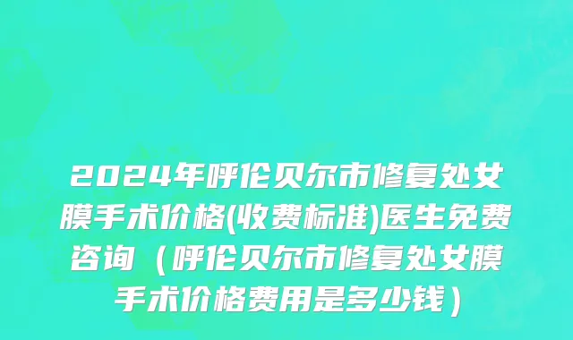 2024年呼伦贝尔市修复处女膜手术价格(收费标准)医生免费咨询（呼伦贝尔市修复处女膜手术价格费用是多少钱）