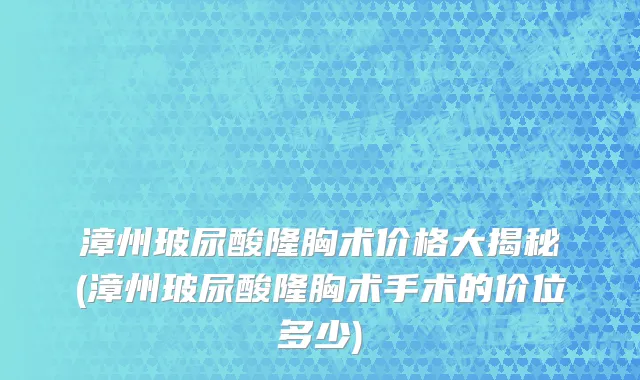 漳州玻尿酸隆胸术价格大揭秘(漳州玻尿酸隆胸术手术的价位多少)