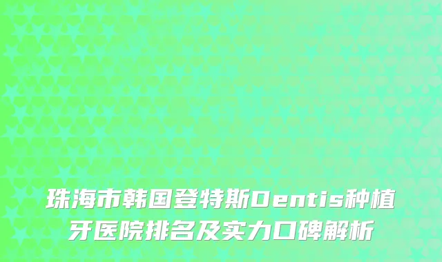 珠海市韩国登特斯Dentis种植牙医院排名及实力口碑解析