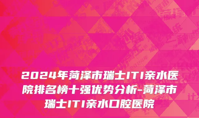 2024年菏泽市瑞士ITI亲水医院排名榜十强优势分析-菏泽市瑞士ITI亲水口腔医院