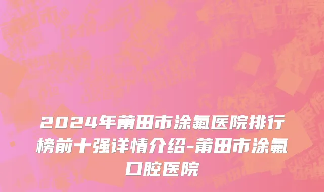 2024年莆田市涂氟医院排行榜前十强详情介绍-莆田市涂氟口腔医院