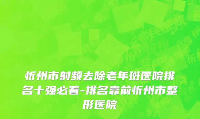 忻州市射频去除老年斑医院排名十强必看-排名靠前忻州市整形医院