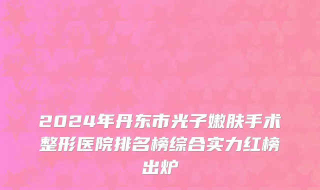2024年丹东市光子嫩肤手术整形医院排名榜综合实力红榜出炉