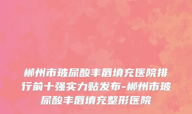 郴州市玻尿酸丰唇填充医院排行前十强实力贴发布-郴州市玻尿酸丰唇填充整形医院