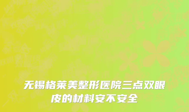 无锡格莱美整形医院三点双眼皮的材料安不安全