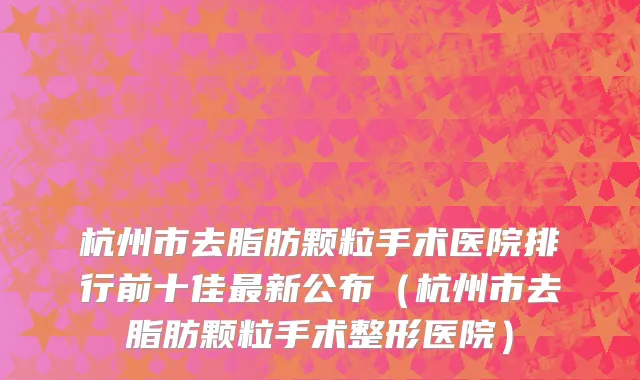 杭州市去脂肪颗粒手术医院排行前十佳最新公布（杭州市去脂肪颗粒手术整形医院）