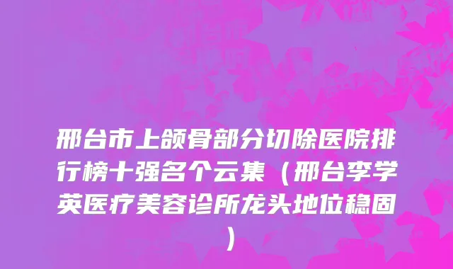 邢台市上颌骨部分切除医院排行榜十强名个云集（邢台李学英医疗美容诊所龙头地位稳固）