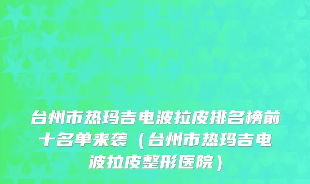 台州市热玛吉电波拉皮排名榜前十名单来袭（台州市热玛吉电波拉皮整形医院）