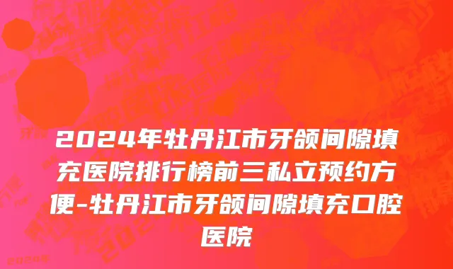 2024年牡丹江市牙颌间隙填充医院排行榜前三私立预约方便-牡丹江市牙颌间隙填充口腔医院