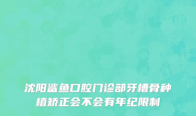 沈阳鲨鱼口腔门诊部牙槽骨种植矫正会不会有年纪限制