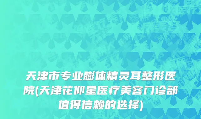 天津市专业膨体精灵耳整形医院(天津花仰星医疗美容门诊部值得信赖的选择)
