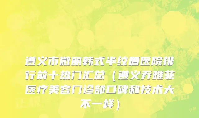 遵义市微丽韩式半纹眉医院排行前十热门汇总（遵义乔雅菲医疗美容门诊部口碑和技术大不一样）