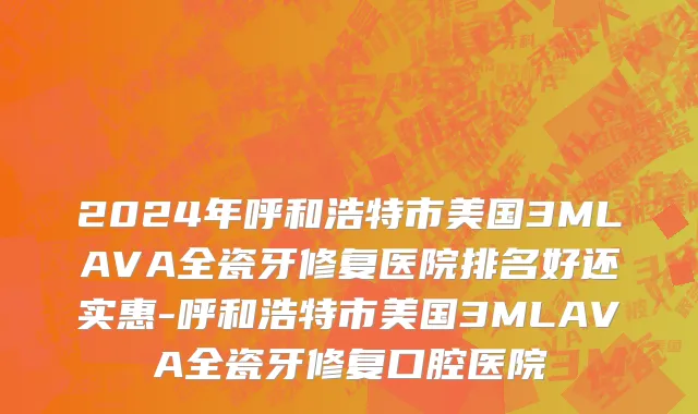 2024年呼和浩特市美国3MLAVA全瓷牙修复医院排名好还实惠-呼和浩特市美国3MLAVA全瓷牙修复口腔医院