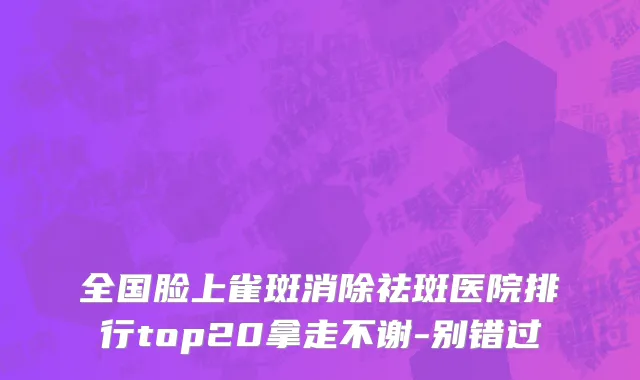 全国脸上雀斑消除祛斑医院排行top20拿走不谢-别错过
