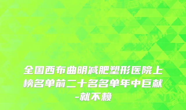 全国西布曲明减肥塑形医院上榜名单前二十名名单年中巨献-就不赖