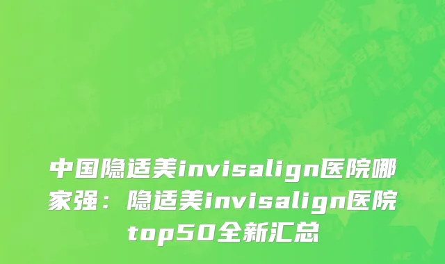 中国隐适美invisalign医院哪家强：隐适美invisalign医院top50全新汇总