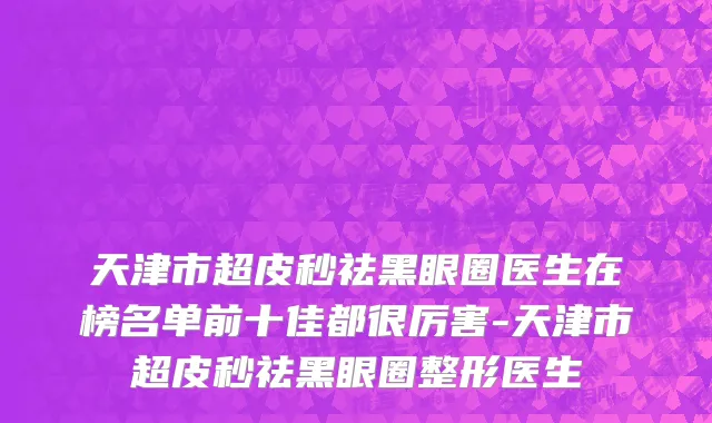 天津市超皮秒祛黑眼圈医生在榜名单前十佳都很厉害-天津市超皮秒祛黑眼圈整形医生