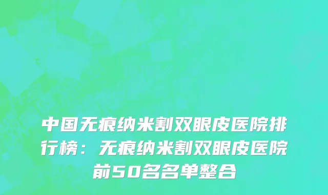 中国无痕纳米割双眼皮医院排行榜：无痕纳米割双眼皮医院前50名名单整合