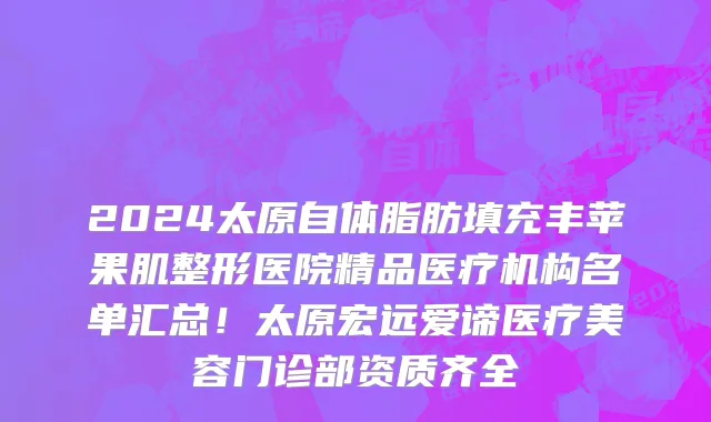 2024太原自体脂肪填充丰苹果肌整形医院精品医疗机构名单汇总!太原宏远爱谛医疗美容门诊部资质齐全