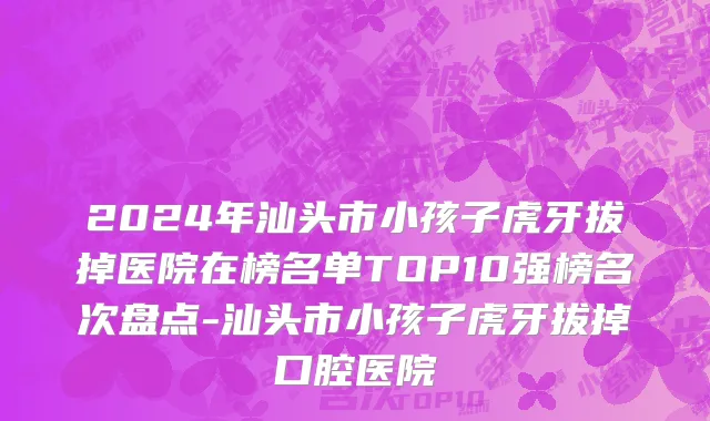 2024年汕头市小孩子虎牙拔掉医院在榜名单TOP10强榜名次盘点-汕头市小孩子虎牙拔掉口腔医院