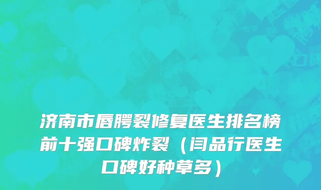 济南市唇腭裂修复医生排名榜前十强口碑炸裂（闫品行医生口碑好种草多）