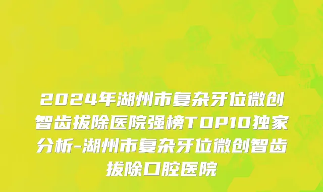 2024年湖州市复杂牙位微创智齿拔除医院强榜TOP10独家分析-湖州市复杂牙位微创智齿拔除口腔医院