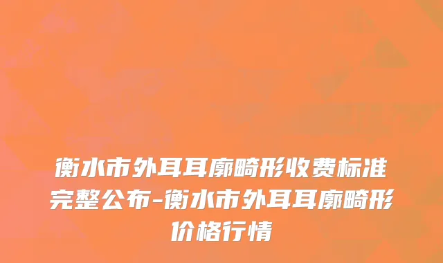 衡水市外耳耳廓畸形收费标准完整公布-衡水市外耳耳廓畸形价格行情