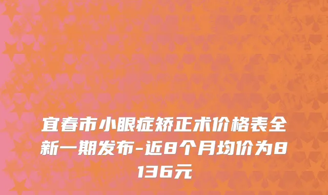 宜春市小眼症矫正术价格表全新一期发布-近8个月均价为8136元