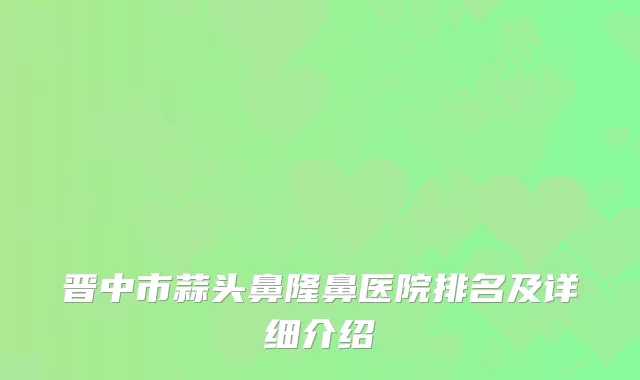 晋中市蒜头鼻隆鼻医院排名及详细介绍