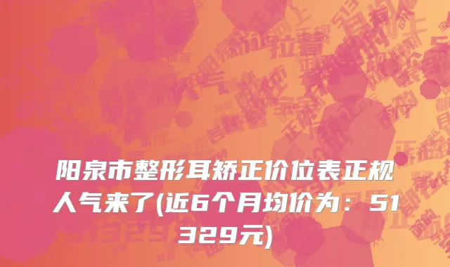 阳泉市整形耳矫正价位表正规人气来了(近6个月均价为：51329元)