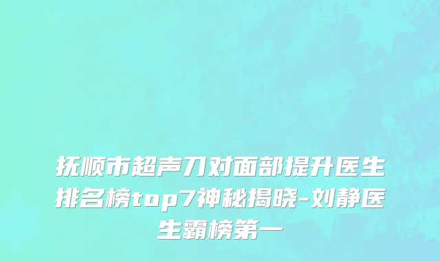 抚顺市超声刀对面部提升医生排名榜top7神秘揭晓-刘静医生霸榜第一