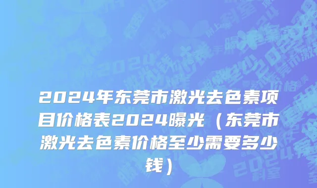 2024年东莞市激光去色素项目价格表2024曝光（东莞市激光去色素价格至少需要多少钱）
