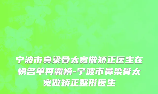 宁波市鼻梁骨太宽做矫正医生在榜名单再霸榜-宁波市鼻梁骨太宽做矫正整形医生