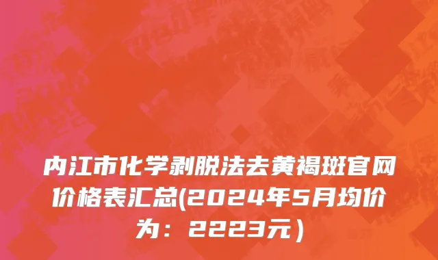 内江市化学剥脱法去黄褐斑官网价格表汇总(2024年5月均价为：2223元）