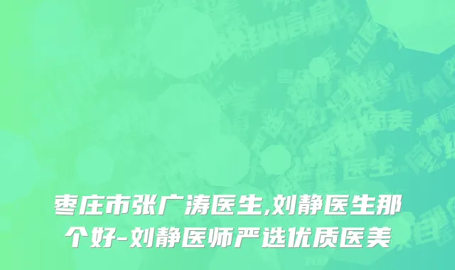 枣庄市张广涛医生,刘静医生那个好-刘静医师严选优质医美