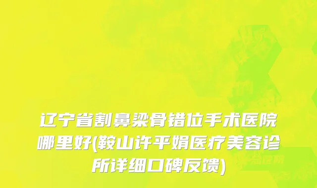 辽宁省割鼻梁骨错位手术医院哪里好(鞍山许平娟医疗美容诊所详细口碑反馈)