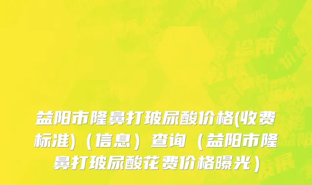 益阳市隆鼻打玻尿酸价格(收费标准)（信息）查询（益阳市隆鼻打玻尿酸花费价格曝光）