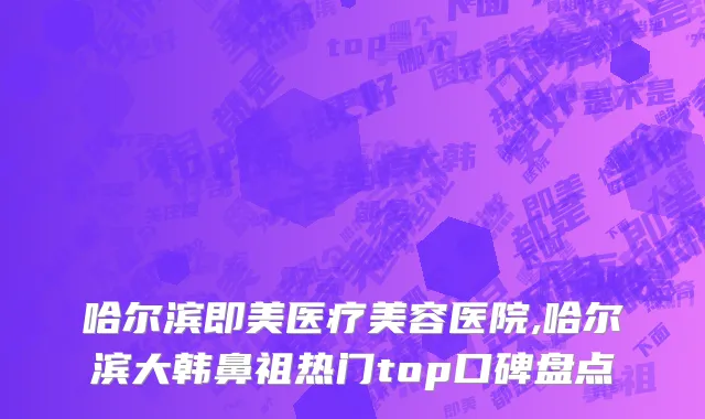 哈尔滨即美医疗美容医院,哈尔滨大韩鼻祖热门top口碑盘点