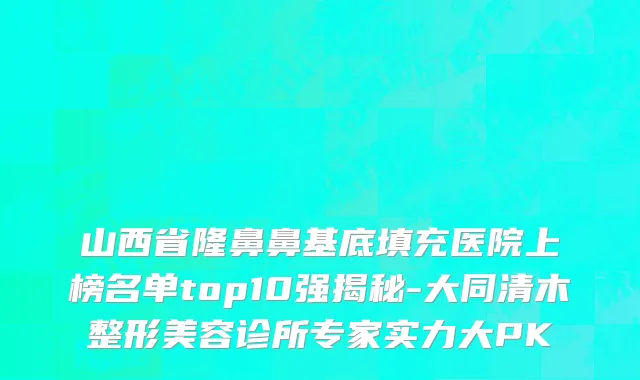 山西省隆鼻鼻基底填充医院上榜名单top10强揭秘-大同清木整形美容诊所专家实力大PK