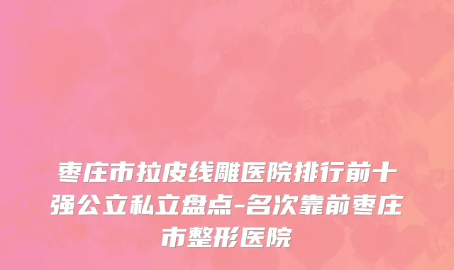 枣庄市拉皮线雕医院排行前十强公立私立盘点-名次靠前枣庄市整形医院