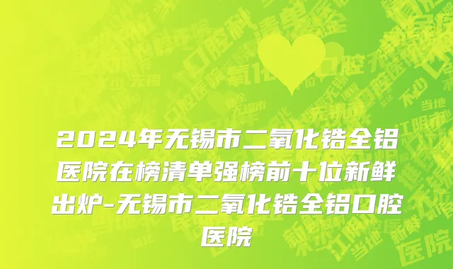 2024年无锡市二氧化锆全铝医院在榜清单强榜前十位新鲜出炉-无锡市二氧化锆全铝口腔医院