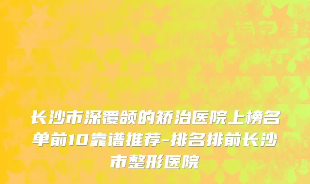 长沙市深覆颌的矫治医院上榜名单前10靠谱推荐-排名排前长沙市整形医院